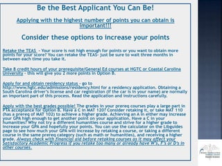 Be the Best Applicant You Can Be!
Applying with the highest number of points you can obtain is
important!!!
Consider these options to increase your points
Retake the TEAS - Your score is not high enough for points or you want to obtain more
points for your score? You can retake the TEAS– just be sure to wait three months in
between each time you take it.
Take 8 credit hours of your prerequisite/General Ed courses at HGTC or Coastal Carolina
University – this will give you 2 more points in Option B.
Apply for and obtain residency status – go to
http://www.hgtc.edu/admissions/residency.html for a residency application. Obtaining a
South Carolina driver’s license and car registration (if the car is in your name) are normally
an important part of this process. Read the application and instructions carefully.
Apply with the best grades possible! The grades in your prereq courses play a large part in
PTA acceptance for Option B. Have a C in MAT 120? Consider retaking it, or take MAT 110
(has a prereq of MAT 102) to achieve a higher grade. Achieving an A in either may increase
your GPA high enough to get another point on your application. Have a C in your
humanities? Why not try a different humanities course and strive for a higher grade to
increase your GPA and hopefully your points. You can use the calculator on the Libguides
page to see how much your GPA will increase by retaking a course, or taking a different
course in the same prereq category (such as math or humanities), and receiving a higher
grade. Always check with financial aid before retaking courses as it may affect your
Satisfactory Academic Progress if you retake too many or already have W’s, F’s or D’s in
other courses.
 