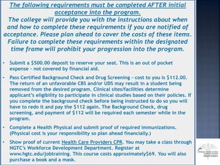 The following requirements must be completed AFTER initial
acceptance into the program.
The college will provide you with the instructions about when
and how to complete these requirements if you are notified of
acceptance. Please plan ahead to cover the costs of these items.
Failure to complete these requirements within the designated
time frame will prohibit your progression into the program.
• Submit a $500.00 deposit to reserve your seat. This is an out of pocket
expense – not covered by financial aid.
• Pass Certified Background Check and Drug Screening – cost to you is $112.00.
The return of an unfavorable CBS and/or UDS may result in a student being
removed from the desired program. Clinical sites/facilities determine
applicant’s eligibility to participate in clinical studies based on their policies. If
you complete the background check before being instructed to do so you will
have to redo it and pay the $112 again. The Background Check, drug
screening, and payment of $112 will be required each semester while in the
program.
• Complete a Health Physical and submit proof of required immunizations.
(Physical cost is your responsibility so plan ahead financially.)
• Show proof of current Health Care Providers CPR. You may take a class through
HGTC’s Workforce Development Department. Register at
www.hgtc.edu/jobtraining. This course costs approximately$69. You will also
purchase a book and a mask.
 