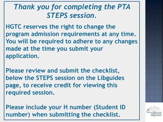 Thank you for completing the PTA
STEPS session.
HGTC reserves the right to change the
program admission requirements at any time.
You will be required to adhere to any changes
made at the time you submit your
application.
Please review and submit the checklist,
below the STEPS session on the Libguides
page, to receive credit for viewing this
required session.
Please include your H number (Student ID
number) when submitting the checklist.
 