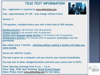 TEAS TEST INFORMATION
Pre - registration is required at www.atitesting.com
Cost : approximately $71.00 – may change without notice
Version: 5
170-question, multiple-choice test with a time limit of 209 minutes.
Reading Section is 58 minutes with 48 questions
Science Section is 66 minutes with 54 questions
English and Language Usage Section is 34 minutes with 34 questions
Mathematics Section is 51 minutes with 34 questions (calculators are not
permitted)
May retest every 3 months – retesting without waiting 3 months will make new
score invalid.
Scores are valid for 2 years.
The test is given on a computer and you receive your results immediately.
You may test at other colleges/locations and have your scores sent to HGTC.
Time: Saturday mornings from 9 a.m. – 1 p.m.
Place: Bldg. 1000, Speir Building, Grand Strand Campus
Dates: Please check www.atitesting.com for test dates.
 