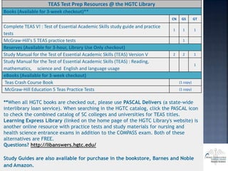 TEAS Test Prep Resources @ the HGTC Library
Books (Available for 3-week checkout)**
CN GS GT
Complete TEAS V! : Test of Essential Academic Skills study guide and practice
tests
1 1 1
McGraw-Hill's 5 TEAS practice tests 1
Reserves (Available for 3-hour, Library Use Only checkout)
Study Manual for the Test of Essential Academic Skills (TEAS) Version V 2 2 1
Study Manual for the Test of Essential Academic Skills (TEAS) : Reading,
mathematics, science and English and language usage
1
eBooks (Available for 3-week checkout)
Teas Crash Course Book (1 copy)
McGraw-Hill Education 5 Teas Practice Tests (1 copy)
**When all HGTC books are checked out, please use PASCAL Delivers (a state-wide
interlibrary loan service). When searching in the HGTC catalog, click the PASCAL icon
to check the combined catalog of SC colleges and universities for TEAS titles.
Learning Express Library (linked on the home page of the HGTC Library's website) is
another online resource with practice tests and study materials for nursing and
health science entrance exams in addition to the COMPASS exam. Both of these
alternatives are FREE.
Questions? http://libanswers.hgtc.edu/
Study Guides are also available for purchase in the bookstore, Barnes and Noble
and Amazon.
 