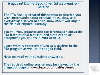 Required Online Departmental Information
Session
The PTA Faculty created this session to provide you
with information about clinicals, fees, jobs, and
everything else you need to know about working in
the field of Physical Therapy.
You will view pictures and see information about the
PTA Instructional facilities and state of the art
equipment you will train with at HGTC.
Learn what is expected of you as a student in the
PTA program as well as in the job field.
Have many of your questions answered.
The required online session may be viewed on the
Libguides page or www.hgtc.edu/healthscience.
 
