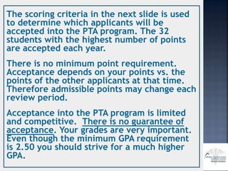 The scoring criteria in the next slide is used
to determine which applicants will be
accepted into the PTA program. The 32
students with the highest number of points
are accepted each year.
There is no minimum point requirement.
Acceptance depends on your points vs. the
points of the other applicants at that time.
Therefore admissible points may change each
review period.
Acceptance into the PTA program is limited
and competitive. There is no guarantee of
acceptance. Your grades are very important.
Even though the minimum GPA requirement
is 2.50 you should strive for a much higher
GPA.
 