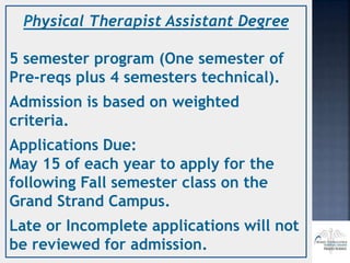 Physical Therapist Assistant Degree
5 semester program (One semester of
Pre-reqs plus 4 semesters technical).
Admission is based on weighted
criteria.
Applications Due:
May 15 of each year to apply for the
following Fall semester class on the
Grand Strand Campus.
Late or Incomplete applications will not
be reviewed for admission.
 