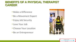 BBEENNEEFFIITTSS OOFF AA PPHHYYSSIICCAALL TTHHEERRAAPPIISSTT 
CCAARREEEERR 
▪Make a Difference 
▪ Be a Movement Expert 
▪ Enjoy Job Security 
▪ Love Your Job 
▪ Choose Your Location 
▪ Be an Entrepreneur 
 