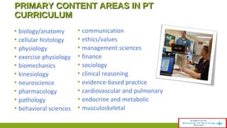 PPRRIIMMAARRYY CCOONNTTEENNTT AARREEAASS IINN PPTT 
CCUURRRRIICCUULLUUMM 
▪ biology/anatomy 
▪ cellular histology 
▪ physiology 
▪ exercise physiology 
▪ biomechanics 
▪ kinesiology 
▪ neuroscience 
▪ pharmacology 
▪ pathology 
▪ behavioral sciences 
▪ communication 
▪ ethics/values 
▪ management sciences 
▪ finance 
▪ sociology 
▪ clinical reasoning 
▪ evidence-based practice 
▪ cardiovascular and pulmonary 
▪ endocrine and metabolic 
▪ musculoskeletal 
 