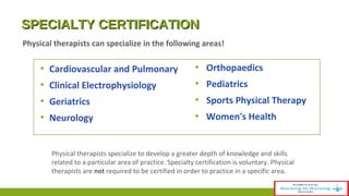 SSPPEECCIIAALLTTYY CCEERRTTIIFFIICCAATTIIOONN 
Physical therapists can specialize in the following areas! 
▪ Cardiovascular and Pulmonary 
▪ Clinical Electrophysiology 
▪ Geriatrics 
▪ Neurology 
▪ Orthopaedics 
▪ Pediatrics 
▪ Sports Physical Therapy 
▪ Women's Health 
Physical therapists specialize to develop a greater depth of knowledge and skills 
related to a particular area of practice. Specialty certification is voluntary. Physical 
therapists are not required to be certified in order to practice in a specific area. 
 