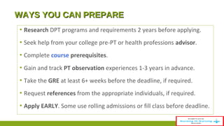 WWAAYYSS YYOOUU CCAANN PPRREEPPAARREE 
▪ Research DPT programs and requirements 2 years before applying. 
▪ Seek help from your college pre-PT or health professions advisor. 
▪ Complete course prerequisites. 
▪ Gain and track PT observation experiences 1-3 years in advance. 
▪ Take the GRE at least 6+ weeks before the deadline, if required. 
▪ Request references from the appropriate individuals, if required. 
▪ Apply EARLY. Some use rolling admissions or fill class before deadline. 
 
