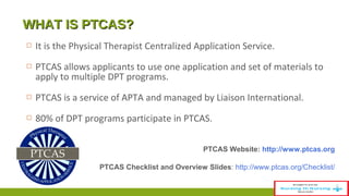 WWHHAATT IISS PPTTCCAASS?? 
 It is the Physical Therapist Centralized Application Service. 
 PTCAS allows applicants to use one application and set of materials to 
apply to multiple DPT programs. 
 PTCAS is a service of APTA and managed by Liaison International. 
 80% of DPT programs participate in PTCAS. 
PTCAS Website: http://www.ptcas.org 
PTCAS Checklist and Overview Slides: http://www.ptcas.org/Checklist/ 
 