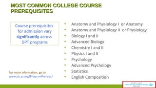 MMOOSSTT CCOOMMMMOONN CCOOLLLLEEGGEE CCOOUURRSSEE 
PPRREERREEQQUUIISSIITTEESS 
▪ Anatomy and Physiology I or Anatomy 
▪ Anatomy and Physiology II or Physiology 
▪ Biology I and II 
▪ Advanced Biology 
▪ Chemistry I and II 
▪ Physics I and II 
▪ Psychology 
▪ Advanced Psychology 
▪ Statistics 
▪ English Composition 
Course prerequisites 
for admission vary 
significantly across 
DPT programs 
For more information, go to 
www.ptcas.org/ProgramPrereqs/ 
 