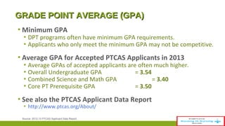 GGRRAADDEE PPOOIINNTT AAVVEERRAAGGEE ((GGPPAA)) 
▪Minimum GPA 
▪ DPT programs often have minimum GPA requirements. 
▪ Applicants who only meet the minimum GPA may not be competitive. 
▪ Average GPA for Accepted PTCAS Applicants in 2013 
▪ Average GPAs of accepted applicants are often much higher. 
▪ Overall Undergraduate GPA = 3.54 
▪ Combined Science and Math GPA = 3.40 
▪ Core PT Prerequisite GPA = 3.50 
▪ See also the PTCAS Applicant Data Report 
▪ http://www.ptcas.org/About/ 
Source: 2012-13 PTCAS Applicant Data Report 
 