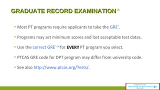 GGRRAADDUUAATTEE RREECCOORRDD EEXXAAMMIINNAATTIIOONN ® 
▪ Most PT programs require applicants to take the GRE ®. 
▪ Programs may set minimum scores and last acceptable test dates. 
▪ Use the correct GRE ® code for EEVVEERRYY PT program you select. 
▪ PTCAS GRE code for DPT program may differ from university code. 
▪ See also http://www.ptcas.org/Tests/. 
 