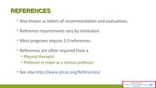 RREEFFEERREENNCCEESS 
▪ Also known as letters of recommendation and evaluations. 
▪ Reference requirements vary by institution. 
▪ Most programs require 2-3 references. 
▪ References are often required from a 
▪ Physical therapist 
▪ Professor in major or a science professor 
▪ See also http://www.ptcas.org/References/ 
 