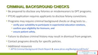 CCRRIIMMIINNAALL BBAACCKKGGRROOUUNNDD CCHHEECCKKSS 
▪ Be prepared to disclose any felonies or misdemeanors to DPT programs. 
▪ PTCAS application requires applicants to disclose felony convictions. 
▪ Programs may require criminal background checks or drug tests to… 
▪ verify your suitability to participate in experiential education rotations, 
▪ confirm your eligibility for licensure, and 
▪ ensure patient safety. 
▪ Failure to disclose criminal history may result in dismissal from program. 
▪ Contact programs directly for specific policies. 
▪ Additional resources 
▪ APTA Criminal Background Check Report & www.ptcas.org/BackgroundCheck/ 
 