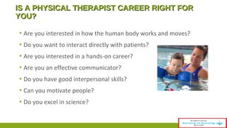 IS A PPHHYYSSIICCAALL TTHHEERRAAPPIISSTT CCAARREEEERR RRIIGGHHTT FFOORR 
YYOOUU?? 
▪ Are you interested in how the human body works and moves? 
▪ Do you want to interact directly with patients? 
▪ Are you interested in a hands-on career? 
▪ Are you an effective communicator? 
▪ Do you have good interpersonal skills? 
▪ Can you motivate people? 
▪ Do you excel in science? 
 