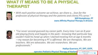 WHAT IT MEANS TO BE A PHYSICAL 
THERAPIST 
▪ With each positive outcome we achieve, we share a….love for the 
profession of physical therapy and the patients and clients PTs serve.” 
Will Humphreys, PT 
owns Affinity Physical Therapy in Arizona 
▪ “I've never second-guessed my career path. Every time I see an 8 year 
old playing freely and happily in the park—knowing that particular boy 
couldn't hold his head up when I started treating him at age 6 months 
—my reason for becoming a PT is affirmed. We are therapists. We are 
teachers. We are advocates. We are researchers. We are 
professionals.” 
Hadiya Guerrero, PT, DPT, CKTP, 
operates Pediatric Physical Therapy of Harlem in New York City 
 
