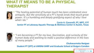 WHAT IT MEANS TO BE A PHYSICAL 
THERAPIST 
▪ “The healing potential of human touch has been celebrated since 
antiquity. But the sensitivity of a PT's hands lends that touch great 
power. It's a humbling and deeply gratifying aspect of why I love 
what I do.” 
Carrie A. Ciaverelli, PT, MPT, CYT 
Senior PT at Lakeway Aquatic Therapy & Wellness Center in Austin, Texas 
▪ “I am becoming a PT for my love, fascination, and curiosity of the 
human body and wanting to make a positive difference in the lives 
of many people.” 
Chukwuemeka Nwigwe 
Student PT (SPT) at UMDNJ-SHRP and Graduate School at Rutgers Camden 
 
