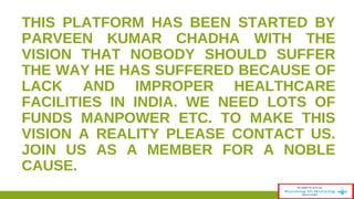 THIS PLATFORM HAS BEEN STARTED BY 
PARVEEN KUMAR CHADHA WITH THE 
VISION THAT NOBODY SHOULD SUFFER 
THE WAY HE HAS SUFFERED BECAUSE OF 
LACK AND IMPROPER HEALTHCARE 
FACILITIES IN INDIA. WE NEED LOTS OF 
FUNDS MANPOWER ETC. TO MAKE THIS 
VISION A REALITY PLEASE CONTACT US. 
JOIN US AS A MEMBER FOR A NOBLE 
CAUSE. 
36 
 