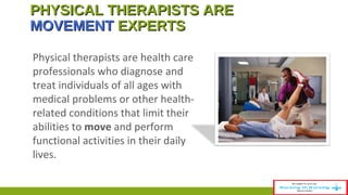 PHYSICAL TTHHEERRAAPPIISSTTSS AARREE 
MMOOVVEEMMEENNTT EEXXPPEERRTTSS 
Physical therapists are health care 
professionals who diagnose and 
treat individuals of all ages with 
medical problems or other health-related 
conditions that limit their 
abilities to move and perform 
functional activities in their daily 
lives. 
 