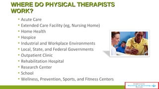 WWHHEERREE DDOO PPHHYYSSIICCAALL TTHHEERRAAPPIISSTTSS 
WWOORRKK?? 
▪ Acute Care 
▪ Extended Care Facility (eg, Nursing Home) 
▪ Home Health 
▪ Hospice 
▪ Industrial and Workplace Environments 
▪ Local, State, and Federal Governments 
▪ Outpatient Clinic 
▪ Rehabilitation Hospital 
▪ Research Center 
▪ School 
▪ Wellness, Prevention, Sports, and Fitness Centers 
 