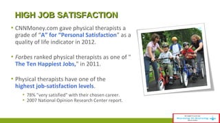HHIIGGHH JJOOBB SSAATTIISSFFAACCTTIIOONN 
▪ CNNMoney.com gave physical therapists a 
grade of “A” for “Personal Satisfaction” as a 
quality of life indicator in 2012. 
▪ Forbes ranked physical therapists as one of " 
The Ten Happiest Jobs," in 2011. 
▪ Physical therapists have one of the 
highest job-satisfaction levels. 
▪ 78% "very satisfied" with their chosen career. 
▪ 2007 National Opinion Research Center report. 
 