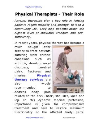 http://www.hqbk.com/     1-718-769-2521



Physical Therapists - Their Role
Physical therapists play a key role in helping
patients regain mobility and strength to lead a
community life. They help patients attain the
highest level of individual freedom and self-
sufficiency.
In recent years, physical therapy has become a
much       sought    after
service to treat patients
suffering from chronic
conditions     such     as
arthritis, developmental
disorders,        cerebral
palsy,    fractures   and
injuries.        Physical
therapy services are
also                widely
recommended             to
address      body     pain
related to the neck, back, shoulder, knee and
leg. In this dynamic medical profession,
importance is given for comprehensive
treatment and care to restore maximum
functionality of the affected body parts.
        http://www.hqbk.com/     1-718-769-2521
 