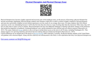 Physical Therapists And Physical Therapy Essay
Physical therapists have become a highly respected and necessary part of the healthcare team, yet the process of becoming a physical therapist has
become increasingly challenging. Physical therapy students must maintain a high GPA in order to remain in highly competitive doctoral programs
and must also successfully complete several clinical experiences over the course of, on average, three years. For many students, their first clinical
experience can be very intimidating because it will be the first time they have been in a type of setting other than the classroom. Often times, they will
have no idea what to expect or how to prepare. Physical therapists also have the additional challenges of dealing with drastic changes in the profession
that include the disparities in healthcare, escalating healthcare costs, and the demand for more efficient and cost–effective practice (Hayward et al.,
2013). The scope of physical therapy practice is also evolving to include direct access as the norm in all 50 states, including Washington D.C. This
change requires ever–growing autonomy and clinical decision making skills for all physical therapists (Hayward et al., 2013).
Clinical affiliations are an integral part of the doctor of physical therapy (DPT) education. Currently, all physical therapy students in the United States
will graduate with a doctoral degree. Along with this relatively new advancement in the field, it is the expectation that entry–level physical therapists are
Get more content on HelpWriting.net
 