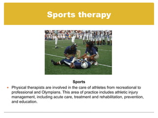 Sports therapy




                                       Sports
 Physical therapists are involved in the care of athletes from recreational to
  professional and Olympians. This area of practice includes athletic injury
  management, including acute care, treatment and rehabilitation, prevention,
  and education.
 