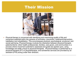 Their Mission




   Physical therapy is concerned with identifying and maximizing quality of life and
    movement potential within the spheres of promotion, prevention, treatment/intervention,
    habilitation and rehabilitation. This encompasses physical, psychological, emotional, and
    social well being. Physical therapy involves the interaction between physical therapist,
    patients/clients, other health professionals, families, care givers, and communities in a
    process where movement potential is assessed and goals are agreed upon, using
    knowledge and skills unique to physical therapists. Physical therapy is performed by a
    physical therapist (PT) or physiotherapist, and sometimes services are provided by an
    assistant (PTA) acting under their direction.
 