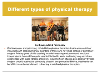 Different types of physical therapy




                               Cardiovascular & Pulmonary
 Cardiovascular and pulmonary rehabilitation physical therapists treat a wide variety of
  individuals with cardiopulmonary disorders or those who have had cardiac or pulmonary
  surgery. Primary goals of this specialty include increasing endurance and functional
  independence. Manual therapy is used in this field to assist in clearing lung secretions
  experienced with cystic fibrosis. Disorders, including heart attacks, post coronary bypass
  surgery, chronic obstructive pulmonary disease, and pulmonary fibrosis, treatments can
  benefit from cardiovascular and pulmonary specialized physical therapists.
 