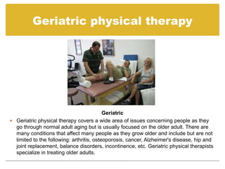 Geriatric physical therapy




                                           Geriatric
 Geriatric physical therapy covers a wide area of issues concerning people as they
  go through normal adult aging but is usually focused on the older adult. There are
  many conditions that affect many people as they grow older and include but are not
  limited to the following: arthritis, osteoporosis, cancer, Alzheimer's disease, hip and
  joint replacement, balance disorders, incontinence, etc. Geriatric physical therapists
  specialize in treating older adults.
 