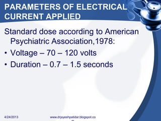 PARAMETERS OF ELECTRICAL
CURRENT APPLIED
Standard dose according to American
Psychiatric Association,1978:
• Voltage – 70 – 120 volts
• Duration – 0.7 – 1.5 seconds
4/24/2013 www.drjayeshpatidar.blogspot.co
 