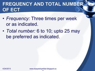 FREQUENCY AND TOTAL NUMBER
OF ECT
• Frequency: Three times per week
or as indicated.
• Total number: 6 to 10; upto 25 may
be preferred as indicated.
4/24/2013 www.drjayeshpatidar.blogspot.co
 