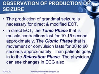 OBSERVATION OF PRODUCTION OF
SEIZURE
• The production of grandmal seizure is
necessary for direct & modified ECT.
• In direct ECT, the Tonic Phase that is
muscle contractions last for 10-15 second
approximately. The Clonic Phase that is
movement or convulsion lasts for 30 to 60
seconds approximately. Than patients goes
in to the Relaxation Phase. The physician
can see changes in ECG also
4/24/2013 www.drjayeshpatidar.blogspot.co
 
