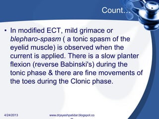 Count…
• In modified ECT, mild grimace or
blepharo-spasm ( a tonic spasm of the
eyelid muscle) is observed when the
current is applied. There is a slow planter
flexion (reverse Babinski's) during the
tonic phase & there are fine movements of
the toes during the Clonic phase.
4/24/2013 www.drjayeshpatidar.blogspot.co
 
