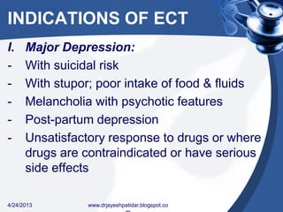 INDICATIONS OF ECT
I. Major Depression:
- With suicidal risk
- With stupor; poor intake of food & fluids
- Melancholia with psychotic features
- Post-partum depression
- Unsatisfactory response to drugs or where
drugs are contraindicated or have serious
side effects
4/24/2013 www.drjayeshpatidar.blogspot.co
 