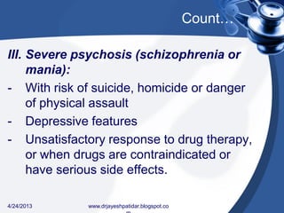 Count…
III. Severe psychosis (schizophrenia or
mania):
- With risk of suicide, homicide or danger
of physical assault
- Depressive features
- Unsatisfactory response to drug therapy,
or when drugs are contraindicated or
have serious side effects.
4/24/2013 www.drjayeshpatidar.blogspot.co
 