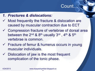 Count…
1. Fractures & dislocations:
 Most frequently the fracture & dislocation are
caused by muscular contraction due to ECT
 Compression fracture of vertebrae of dorsal area
between the 2nd & 8th usually 3rd , 4th & 5th
vertebrae is common.
 Fracture of femur & humerus occurs in young
muscular individuals.
 Dislocation of jaw is the most frequent
complication of the tonic phase.
4/24/2013 www.drjayeshpatidar.blogspot.co
 