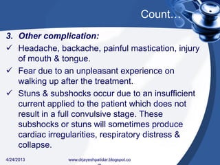 Count…
3. Other complication:
 Headache, backache, painful mastication, injury
of mouth & tongue.
 Fear due to an unpleasant experience on
walking up after the treatment.
 Stuns & subshocks occur due to an insufficient
current applied to the patient which does not
result in a full convulsive stage. These
subshocks or stuns will sometimes produce
cardiac irregularities, respiratory distress &
collapse.
4/24/2013 www.drjayeshpatidar.blogspot.co
 