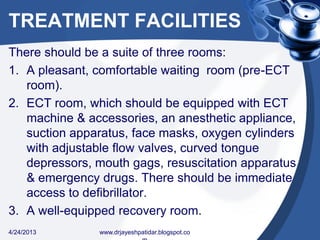 TREATMENT FACILITIES
There should be a suite of three rooms:
1. A pleasant, comfortable waiting room (pre-ECT
room).
2. ECT room, which should be equipped with ECT
machine & accessories, an anesthetic appliance,
suction apparatus, face masks, oxygen cylinders
with adjustable flow valves, curved tongue
depressors, mouth gags, resuscitation apparatus
& emergency drugs. There should be immediate
access to defibrillator.
3. A well-equipped recovery room.
4/24/2013 www.drjayeshpatidar.blogspot.co
 