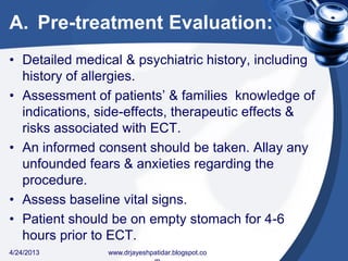 A. Pre-treatment Evaluation:
• Detailed medical & psychiatric history, including
history of allergies.
• Assessment of patients’ & families knowledge of
indications, side-effects, therapeutic effects &
risks associated with ECT.
• An informed consent should be taken. Allay any
unfounded fears & anxieties regarding the
procedure.
• Assess baseline vital signs.
• Patient should be on empty stomach for 4-6
hours prior to ECT.
4/24/2013 www.drjayeshpatidar.blogspot.co
 