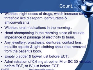 Count…
• Withhold night doses of drugs, which increase seizure
threshold like diazepam, barbiturates &
anticonvulsants.
• Withhold oral medications in the morning .
• Head shampooing in the morning since oil causes
impedance of passage of electricity to brain.
• Any jewellery, prosthesis, dentures, contact lens,
metallic objects & tight clothing should be removed
from the patient’s body.
• Empty bladder & bowel just before ECT.
• Administration of 0.6 mg atropine IM or SC 30 minutes
before ECT, or IV just before ECT.
4/24/2013 www.drjayeshpatidar.blogspot.co
 