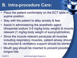 B. Intra-procedure Care:
• Place the patient comfortably on the ECT table in
supine position.
• Stay with the patient to allay anxiety & fear.
• Assist in administering the anesthetic agent
(thiopental sodium 3-5 mg/kg body weight) & muscle
relaxant (1 mg/kg body weight of succynylcholine).
• Since the muscle relaxant paralyzes all muscles
including respiratory muscles, patient airway should
be ensured & ventilatory support should be started.
• Mouth gag should be inserted to prevent possible
tongue bite.
4/24/2013 www.drjayeshpatidar.blogspot.co
 