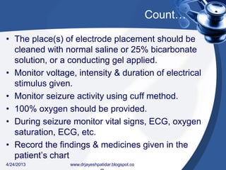 Count…
• The place(s) of electrode placement should be
cleaned with normal saline or 25% bicarbonate
solution, or a conducting gel applied.
• Monitor voltage, intensity & duration of electrical
stimulus given.
• Monitor seizure activity using cuff method.
• 100% oxygen should be provided.
• During seizure monitor vital signs, ECG, oxygen
saturation, ECG, etc.
• Record the findings & medicines given in the
patient’s chart
4/24/2013 www.drjayeshpatidar.blogspot.co
 