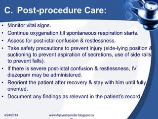 C. Post-procedure Care:
• Monitor vital signs.
• Continue oxygenation till spontaneous respiration starts.
• Assess for post-ictal confusion & restlessness.
• Take safety precautions to prevent injury (side-lying position &
suctioning to prevent aspiration of secretions, use of side rails
to prevent falls).
• If there is severe post-ictal confusion & restlessness, IV
diazepam may be administered.
• Reorient the patient after recovery & stay with him until fully
oriented.
• Document any findings as relevant in the patient’s record.
4/24/2013 www.drjayeshpatidar.blogspot.co
 