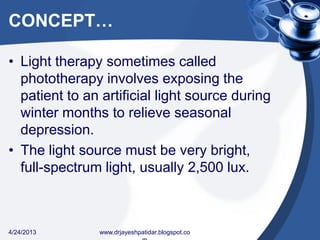 CONCEPT…
• Light therapy sometimes called
phototherapy involves exposing the
patient to an artificial light source during
winter months to relieve seasonal
depression.
• The light source must be very bright,
full-spectrum light, usually 2,500 lux.
4/24/2013 www.drjayeshpatidar.blogspot.co
 