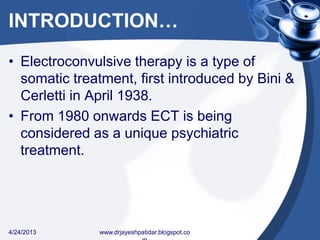 INTRODUCTION…
• Electroconvulsive therapy is a type of
somatic treatment, first introduced by Bini &
Cerletti in April 1938.
• From 1980 onwards ECT is being
considered as a unique psychiatric
treatment.
4/24/2013 www.drjayeshpatidar.blogspot.co
 