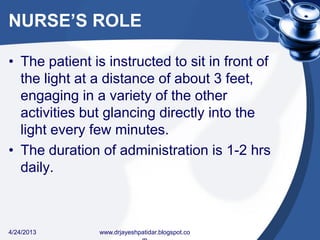 NURSE’S ROLE
• The patient is instructed to sit in front of
the light at a distance of about 3 feet,
engaging in a variety of the other
activities but glancing directly into the
light every few minutes.
• The duration of administration is 1-2 hrs
daily.
4/24/2013 www.drjayeshpatidar.blogspot.co
 