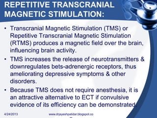 REPETITIVE TRANSCRANIAL
MAGNETIC STIMULATION:
• Transcranial Magnetic Stimulation (TMS) or
Repetitive Transcranial Magnetic Stimulation
(RTMS) produces a magnetic field over the brain,
influencing brain activity.
• TMS increases the release of neurotransmitters &
downregulates bets-adrenergic receptors, thus
ameliorating depressive symptoms & other
disorders.
• Because TMS does not require anesthesia, it is
an attractive alternative to ECT if convulsive
evidence of its efficiency can be demonstrated.
4/24/2013 www.drjayeshpatidar.blogspot.co
 