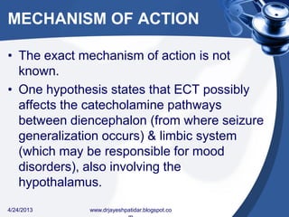 MECHANISM OF ACTION
• The exact mechanism of action is not
known.
• One hypothesis states that ECT possibly
affects the catecholamine pathways
between diencephalon (from where seizure
generalization occurs) & limbic system
(which may be responsible for mood
disorders), also involving the
hypothalamus.
4/24/2013 www.drjayeshpatidar.blogspot.co
 